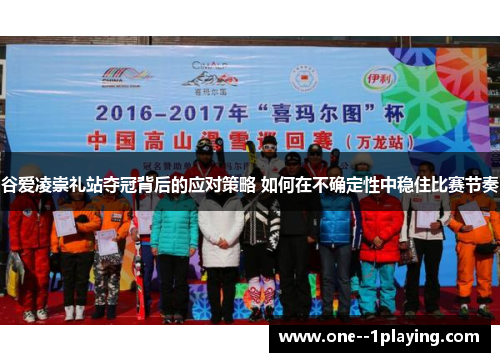 谷爱凌崇礼站夺冠背后的应对策略 如何在不确定性中稳住比赛节奏