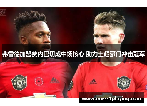 弗雷德加盟费内巴切成中场核心 助力土超豪门冲击冠军 弗雷德加盟费内巴切成中场核心 助力土超豪门冲击冠军